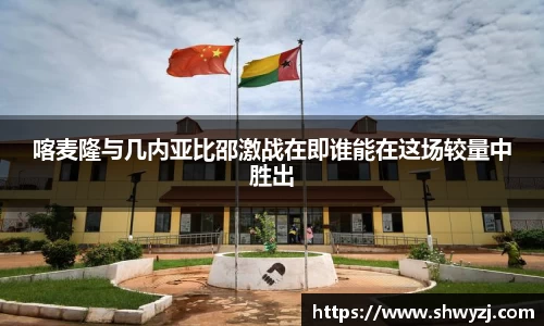 喀麦隆与几内亚比邵激战在即谁能在这场较量中胜出